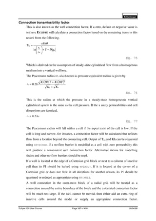 6FKOXPEHUJHU
Eclipse 100 User Course Page 387 of 499 08/04/99
Connection transmissibility factor.
This is also known as the well connection factor. If a zero, default or negative value is
set here ECLIPSE will calculate a connection factor based on the remaining items in this
record from the following.
g
w
e
wj
qDS
r
r
cKh
T
++





=
ln
θ
EQ. 75
Which is derived on the assumption of steady-state cylindrical flow from a homogenous
medium into a vertical wellbore.
The Peacemann radius re, also known as pressure equivalent radius is given by
( ) ( )
xy
xy
e
KK
DYKDXK
r
+
+
=
22
28.0
EQ. 76
This is the radius at which the pressure in a steady-state homogeneous vertical
cylindrical system is the same as the cell pressure. If the x and y permeabilities and cell
dimensions are identical,
xre ∆≅ 2.0
EQ. 77
The Peacemann radius will fall within a cell if the aspect ratio of the cell is low. If the
cell is long and narrow, for instance, a connection factor will be calculated that reflects
flow from a location beyond the connecting cell. Output of Twj and Kh can be requested
using RPTSCHED. If a no-flow barrier is modelled as a cell with zero permeability this
will produce a nonsensical well connection factor. Alternative means for modelling
shales and other no-flow barriers should be used.
If a well is located at the edge of a Cartesian grid block or next to a column of inactive
cell then its PI should be halved using WPIMULT. If it is located at the corner of a
Cartesian grid or does not flow in all directions for another reason, its PI should be
quartered or reduced as appropriate using WPIMULT.
A well connection in the outer-most block of a radial grid will be treated as a
connection around the entire boundary of the block and the calculated connection factor
will be much too large. If the well cannot be moved, then either add an extra ring of
inactive cells around the model or supply an appropriate connection factor.
 
