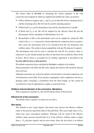 6FKOXPEHUJHU
Eclipse 100 User Course Page 388 of 499 08/04/99
The actions taken by ECLIPSE in calculating the various quantities in the well
connection factor depend on which are supplied and whether the values are positive
• If Kh is default or negative and rw and Twj are set then Kh will be calculated from T
and the remaining terms. Kh will only be used for reporting purposes
• If Kh>0 and Twj is set the denominator term will be calculated from T and Kh
• If Kh=0 and Twj is set, Kh will be replaced by the effective block Kh and the
denominator will be calculated as if Kh had been set to >0
• Recalculation of Kh or the denominator term can be stopped by setting the 45th
switch of the OPTIONS keyword to >0 provided that the connection factor is positive.
This causes the denominator term to be calculated from the cell dimensions and
wellbore radius. This achieves back-compatibility with pre-95a datasets if required.
The denominator term will be used to calculate the well PI. If a positive values is
entered for Twj this should include the effect of skin factor but exclude the effect of the
D factor. The D factor is accounted for by mobility adjustment as described in the
ECLIPSE 100 TECHNICAL DESCRIPTION.
The default connection factor calculated by ECLIPSE is unlikely to be realistic
Partial penetration will affect the Kh value. Ideally the effective Kh should be derived
from well tests.
Although connections are vertical by default, for horizontal or deviated completions, the
cell dimensions used in EQ. 76 are altered as appropriate. Such completions will have a
drainage radius containing a contribution from the block height. As this cannot be
accounted for it may be appropriate to supply a connection factor
Wellbore internal diameter at the connection. Mandatory.
This is required to calculate Twj, the well PI and the effects of the D factor.
Effective Kh of the connection.
The default value is negative, in which case see above.
Skin factor.
This defaults to zero. Large negative skin factors may increase the effective wellbore
radius to the pressure equivalent radius of the grid block. This causes high values of Twj,
which may cause convergence problems. Warnings will be issued if the effective
wellbore radius increases beyond half of re. If the effective wellbore radius is larger
than re,. Twj becomes negative and an error results. Since the skin factor is an indirect
 