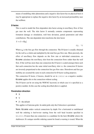 6FKOXPEHUJHU
Eclipse 100 User Course Page 389 of 499 08/04/99
means of modelling other phenomena and a negative skin factor has no physical basis it
may be appropriate to replace the negative skin factor by an increased permeability near
the wellbore.
D factor.
This is used to model the flow-dependent skin factor arising in non-Darcy flow of free
gas near the well. The skin factor S normally contains components representing
formation damage or stimulation, well bore deviation, partial penetration and other
contributions. The rate-dependent skin transforms the skin factor
gqDSS +→
EQ. 78
Where qg is the free gas flow through the connection. The D factor is usually obtained
for the well as a whole and multiplied by the total free gas flow rate. More precisely, the
effect of non-Darcy flow depends on the flow rate at individual connections, so
ECLIPSE calculates the non-Darcy skin from the connection flows rather than the well
flow. If the well has more than one connection the D factor is scaled amongst them such
that each connection has the same initial non-Darcy skin i.e. the connection D factors
are inversely proportional to the connection free gas flow rates. Drawdown and free gas
mobility are assumed the same in each connection for D factor scaling purposes.
The connection D factor, if known, should be set in COMPDAT as a negative number.
ECLIPSE applies this to the connection without scaling.
The D factor can be set using the WDFAC keyword, in which case it is specified as a
positive number. In this case the scaling described above is applied.
Penetration direction
• X
• Y
• Z – the default
This applies to Cartesian grids. In radial grids only the Z direction is permitted.
NOTE. ECLIPSE orders vertical connections by depth. For a horizontal or multilateral
well the ordering is heel-to-toe starting from the well head location specified in
WELSPECS. If more than one connection is a candidate for the heel, ECLIPSE selects the
shallowest. If a unique sensible ordering cannot be found a warning is issued. When the
 