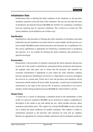 6FKOXPEHUJHU
Eclipse 100 User Course Page 39 of 499 08/04/99
Initialisation Data
Initialisation refers to defining the initial conditions of the simulation i.e. the pressures
and phase saturation at the start date of the simulation. The run can start after the onset
of production and injection because ECLIPSE has facilities for continuing a simulation
from any reporting step of a previous simulation. This is known as a restart run. The
initial conditions can be defined in one of three ways.
Equilibration
Equilibration is the procedure of defining the initial saturation of each phase and initial
hydrostatic pressure gradients everywhere based on contact depths and the pressure at a
known depth. ECLIPSE assumes that the pressures and saturation are in equilibrium. For
this reason, equilibration is appropriate for initialising a simulation prior to production
and injection. It is not suitable for defining the initial conditions after production or
injection has begun.
Enumeration
Enumeration is the procedure of explicitly specifying the initial saturation and pressure
in each cell. If the model is initialised by enumeration before production and injection,
the engineer must take great care to ensure that the pressures and saturation are
consistent. Enumeration is appropriate in cases where the water saturation, capillary
pressure and pressure distributions are known to a high degree of accuracy throughout
the reservoir at a certain time. Unless this is true, the pressures and saturations will be
inconsistent and the model will not be stable. In principle, a model may be initialised by
enumeration at any stage of the reservoir life. In practice, enumeration is not used to
initialise models during production because ECLIPSE has other facilities to do this.
Restart Runs
A restart run is a means of initialising a simulation based on the intermediate or final
results of a previous simulation. ECLIPSE can be instructed to output a comprehensive
description of the model at any time during the run, which includes pressure, phase
saturations and solution ratios. This output is in a format that ECLIPSE can also read and
use to define the initial conditions for another simulation. The method is similar to
enumeration inasmuch as the pressures and saturation for each cell are supplied.
Restarts are appropriate for running multiple realisations and for production prediction
 