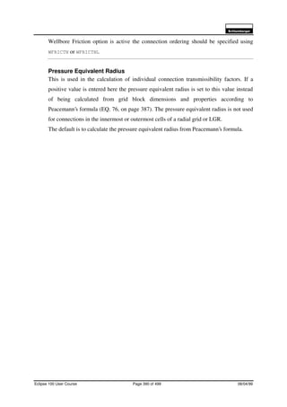 6FKOXPEHUJHU
Eclipse 100 User Course Page 390 of 499 08/04/99
Wellbore Friction option is active the connection ordering should be specified using
WFRICTN or WFRICTNL
Pressure Equivalent Radius
This is used in the calculation of individual connection transmissibility factors. If a
positive value is entered here the pressure equivalent radius is set to this value instead
of being calculated from grid block dimensions and properties according to
Peacemann’s formula (EQ. 76, on page 387). The pressure equivalent radius is not used
for connections in the innermost or outermost cells of a radial grid or LGR.
The default is to calculate the pressure equivalent radius from Peacemann’s formula.
 