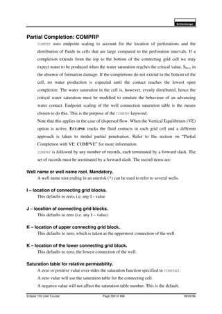 6FKOXPEHUJHU
Eclipse 100 User Course Page 393 of 499 08/04/99
Partial Completion: COMPRP
COMPRP uses endpoint scaling to account for the location of perforations and the
distribution of fluids in cells that are large compared to the perforation intervals. If a
completion extends from the top to the bottom of the connecting grid cell we may
expect water to be produced when the water saturation reaches the critical value, Swcr, in
the absence of formation damage. If the completions do not extend to the bottom of the
cell, no water production is expected until the contact reaches the lowest open
completion. The water saturation in the cell is, however, evenly distributed, hence the
critical water saturation must be modified to emulate the behaviour of an advancing
water contact. Endpoint scaling of the well connection saturation table is the means
chosen to do this. This is the purpose of the COMPRP keyword.
Note that this applies in the case of dispersed flow. When the Vertical Equilibrium (VE)
option is active, ECLIPSE tracks the fluid contacts in each grid cell and a different
approach is taken to model partial penetration. Refer to the section on “Partial
Completion with VE: COMPVE” for more information.
COMPRP is followed by any number of records, each terminated by a forward slash. The
set of records must be terminated by a forward slash. The record items are:
Well name or well name root. Mandatory.
A well name root ending in an asterisk (*) can be used to refer to several wells.
I – location of connecting grid blocks.
This defaults to zero, i.e. any I - value
J – location of connecting grid blocks.
This defaults to zero (i.e. any J – value)
K – location of upper connecting grid block.
This defaults to zero, which is taken as the uppermost connection of the well.
K – location of the lower connecting grid block.
This defaults to zero, the lowest connection of the well.
Saturation table for relative permeability.
A zero or positive value over-rides the saturation function specified in COMPDAT.
A zero value will use the saturation table for the connecting cell.
A negative value will not affect the saturation table number. This is the default.
 