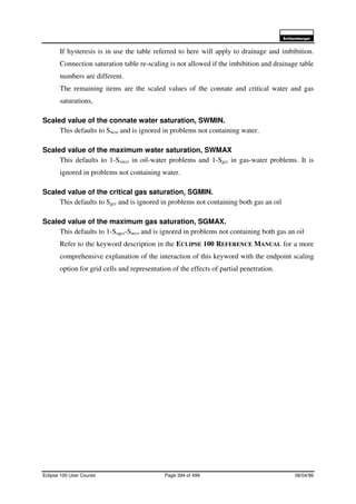 6FKOXPEHUJHU
Eclipse 100 User Course Page 394 of 499 08/04/99
If hysteresis is in use the table referred to here will apply to drainage and imbibition.
Connection saturation table re-scaling is not allowed if the imbibition and drainage table
numbers are different.
The remaining items are the scaled values of the connate and critical water and gas
saturations,
Scaled value of the connate water saturation, SWMIN.
This defaults to Swco and is ignored in problems not containing water.
Scaled value of the maximum water saturation, SWMAX
This defaults to 1-Sowcr in oil-water problems and 1-Sgcr in gas-water problems. It is
ignored in problems not containing water.
Scaled value of the critical gas saturation, SGMIN.
This defaults to Sgcr and is ignored in problems not containing both gas an oil
Scaled value of the maximum gas saturation, SGMAX.
This defaults to 1-Sogcr-Swco and is ignored in problems not containing both gas an oil
Refer to the keyword description in the ECLIPSE 100 REFERENCE MANUAL for a more
comprehensive explanation of the interaction of this keyword with the endpoint scaling
option for grid cells and representation of the effects of partial penetration.
 