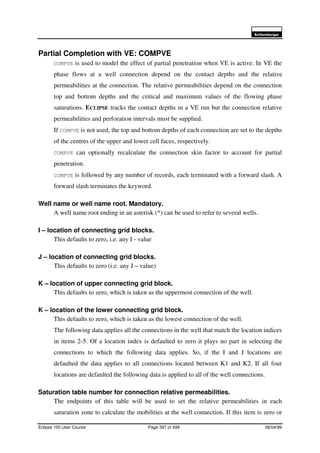 6FKOXPEHUJHU
Eclipse 100 User Course Page 397 of 499 08/04/99
Partial Completion with VE: COMPVE
COMPVE is used to model the effect of partial penetration when VE is active. In VE the
phase flows at a well connection depend on the contact depths and the relative
permeabilities at the connection. The relative permeabilities depend on the connection
top and bottom depths and the critical and maximum values of the flowing phase
saturations. ECLIPSE tracks the contact depths in a VE run but the connection relative
permeabilities and perforation intervals must be supplied.
If COMPVE is not used, the top and bottom depths of each connection are set to the depths
of the centres of the upper and lower cell faces, respectively.
COMPVE can optionally recalculate the connection skin factor to account for partial
penetration.
COMPVE is followed by any number of records, each terminated with a forward slash. A
forward slash terminates the keyword.
Well name or well name root. Mandatory.
A well name root ending in an asterisk (*) can be used to refer to several wells.
I – location of connecting grid blocks.
This defaults to zero, i.e. any I - value
J – location of connecting grid blocks.
This defaults to zero (i.e. any J – value)
K – location of upper connecting grid block.
This defaults to zero, which is taken as the uppermost connection of the well.
K – location of the lower connecting grid block.
This defaults to zero, which is taken as the lowest connection of the well.
The following data applies all the connections in the well that match the location indices
in items 2-5. Of a location index is defaulted to zero it plays no part in selecting the
connections to which the following data applies. So, if the I and J locations are
defaulted the data applies to all connections located between K1 and K2. If all four
locations are defaulted the following data is applied to all of the well connections.
Saturation table number for connection relative permeabilities.
The endpoints of this table will be used to set the relative permeabilities in each
saturation zone to calculate the mobilities at the well connection. If this item is zero or
 