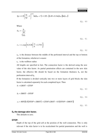 6FKOXPEHUJHU
Eclipse 100 User Course Page 399 of 499 08/04/99
( ) ( )[ ] ( ){ }wctprtpr rhh
hp
ht
Sp lnln1.049.095.17ln135.1
825.0
+−−+





−=
EQ. 80
Where
h
v
t
tpr
K
K
h
h =
EQ. 81












+= 753.22126.0exp
t
m
wwc
h
z
rr
EQ. 82
zm is the distance between the middle of the perforated interval and the top or bottom
of the formation, whichever is nearer
rw is the wellbore radius
All lengths are specified in feet. The connection factor is the derived using the new
value of the skin factor. As partial penetration effects are contained in the new skin
factor, the effective Kh should be based on the formation thickness ht, not the
perforation interval hp.
If the formation is divided vertically into two or more layers of grid blocks the skin
factor is calculated separately for each completed layer. Then
GTOPGBOTht −=
EQ. 83
DTOPDBOThp −=
EQ. 84
( ) ( ){ }DBOTDTOPGBOTGTOPDBOTDTOPMINzm +−−+= 5.0,5.0
EQ. 85
Sd the damage skin factor.
This defaults to zero.
GTOP.
Depth of the top of the grid cell at the position of the well connection. This is only
relevant if the skin factor is to be recalculated for partial penetration and the well is
 