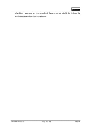 6FKOXPEHUJHU
Eclipse 100 User Course Page 40 of 499 08/04/99
after history matching has been completed. Restarts are not suitable for defining the
conditions prior to injection or production.
 