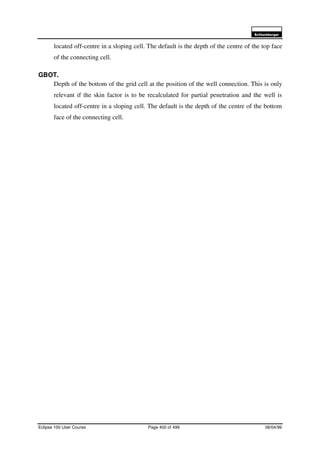 6FKOXPEHUJHU
Eclipse 100 User Course Page 400 of 499 08/04/99
located off-centre in a sloping cell. The default is the depth of the centre of the top face
of the connecting cell.
GBOT.
Depth of the bottom of the grid cell at the position of the well connection. This is only
relevant if the skin factor is to be recalculated for partial penetration and the well is
located off-centre in a sloping cell. The default is the depth of the centre of the bottom
face of the connecting cell.
 