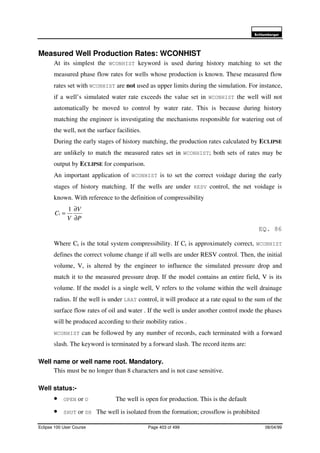 6FKOXPEHUJHU
Eclipse 100 User Course Page 403 of 499 08/04/99
Measured Well Production Rates: WCONHIST
At its simplest the WCONHIST keyword is used during history matching to set the
measured phase flow rates for wells whose production is known. These measured flow
rates set with WCONHIST are not used as upper limits during the simulation. For instance,
if a well’s simulated water rate exceeds the value set in WCONHIST the well will not
automatically be moved to control by water rate. This is because during history
matching the engineer is investigating the mechanisms responsible for watering out of
the well, not the surface facilities.
During the early stages of history matching, the production rates calculated by ECLIPSE
are unlikely to match the measured rates set in WCONHIST; both sets of rates may be
output by ECLIPSE for comparison.
An important application of WCONHIST is to set the correct voidage during the early
stages of history matching. If the wells are under RESV control, the net voidage is
known. With reference to the definition of compressibility
P
V
V
Ct
∂
∂
=
1
EQ. 86
Where Ct is the total system compressibility. If Ct is approximately correct, WCONHIST
defines the correct volume change if all wells are under RESV control. Then, the initial
volume, V, is altered by the engineer to influence the simulated pressure drop and
match it to the measured pressure drop. If the model contains an entire field, V is its
volume. If the model is a single well, V refers to the volume within the well drainage
radius. If the well is under LRAT control, it will produce at a rate equal to the sum of the
surface flow rates of oil and water . If the well is under another control mode the phases
will be produced according to their mobility ratios .
WCONHIST can be followed by any number of records, each terminated with a forward
slash. The keyword is terminated by a forward slash. The record items are:
Well name or well name root. Mandatory.
This must be no longer than 8 characters and is not case sensitive.
Well status:-
• OPEN or O The well is open for production. This is the default
• SHUT or SH The well is isolated from the formation; crossflow is prohibited
 