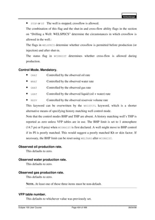 6FKOXPEHUJHU
Eclipse 100 User Course Page 404 of 499 08/04/99
• STOP or ST The well is stopped; crossflow is allowed.
The combination of this flag and the shut-in and cross-flow ability flags in the section
on “Drilling a Well: WELSPECS” determine the circumstances in which crossflow is
allowed in the well.:
The flags in WELSPECS determine whether crossflow is permitted before production (or
injection) and after shut-in.
The status flag in WCONHIST determines whether cross-flow is allowed during
production.
Control Mode. Mandatory.
• ORAT Controlled by the observed oil rate
• WRAT Controlled by the observed water rate
• GRAT Controlled by the observed gas rate
• LRAT Controlled by the observed liquid (oil + water) rate
• RESV Controlled by the observed reservoir volume rate
This keyword can be overwritten by the WHISTCTL keyword, which is a shorter
alternative means of specifying history matching well control mode.
Note that the control modes BHP and THP are absent. A history matching well’s THP is
reported as zero unless VFP tables are in use. The BHP limit is set to 1 atmosphere
(14.7 psi or 0 psia) when WCONHIST is first declared. A well might move to BHP control
if its PI is poorly matched. This would suggest a poorly matched Kh or skin factor. If
necessary, the BHP limit can be reset using WELTARG after WCONHIST.
Observed oil production rate.
This defaults to zero.
Observed water production rate.
This defaults to zero.
Observed gas production rate.
This defaults to zero.
NOTE. At least one of these three items must be non-default.
VFP table number.
This defaults to whichever value was previously set.
 