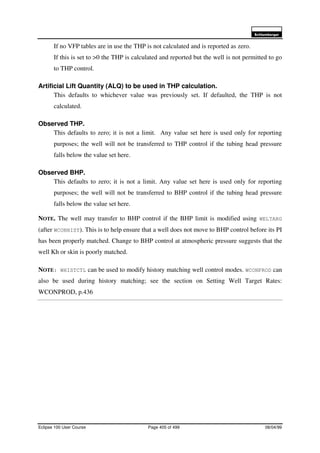 6FKOXPEHUJHU
Eclipse 100 User Course Page 405 of 499 08/04/99
If no VFP tables are in use the THP is not calculated and is reported as zero.
If this is set to >0 the THP is calculated and reported but the well is not permitted to go
to THP control.
Artificial Lift Quantity (ALQ) to be used in THP calculation.
This defaults to whichever value was previously set. If defaulted, the THP is not
calculated.
Observed THP.
This defaults to zero; it is not a limit. Any value set here is used only for reporting
purposes; the well will not be transferred to THP control if the tubing head pressure
falls below the value set here.
Observed BHP.
This defaults to zero; it is not a limit. Any value set here is used only for reporting
purposes; the well will not be transferred to BHP control if the tubing head pressure
falls below the value set here.
NOTE. The well may transfer to BHP control if the BHP limit is modified using WELTARG
(after WCONHIST). This is to help ensure that a well does not move to BHP control before its PI
has been properly matched. Change to BHP control at atmospheric pressure suggests that the
well Kh or skin is poorly matched.
NOTE: WHISTCTL can be used to modify history matching well control modes. WCONPROD can
also be used during history matching; see the section on Setting Well Target Rates:
WCONPROD, p.436
 
