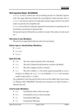 6FKOXPEHUJHU
Eclipse 100 User Course Page 407 of 499 08/04/99
Well Injection Rates: WCONINJE
WCONINJE is used to control rates and set limiting pressures for individual injection
wells. The major differences between this and production control keywords such as
WCONHIST arise because injectors are single phase and the changes between well control
modes are generally more straightforward.
WCONINJE has a facility for setting the vaporised oil concentration in injected gas (Rv) or
dissolved gas concentration in injected oil (Rs).
The keyword may be followed by any number of records. The contents of each record
are: -
Well name or root. Mandatory
This must be no longer than 8 characters and is not case sensitive.
Injector type i.e. injected phase. Mandatory.
• OIL or O
• WATER or W
• GAS or G
Open/shut flag
• OPEN The well is open for injection. This is the default
• SHUT The well is isolated from the formation; crossflow is prohibited
• STOP The well is stopped; crossflow is allowed.
• AUTO The well is initially SHUT but will be opened automatically as soon as
constrints on drilling rate (WDRILTIM) rig availability (GRUPRIG) and maximum
number of open wells (GECON) allow.
The combination of this flag and the shut-in and cross-flow ability flags in the section
on “Drilling a Well: WELSPECS” determine the circumstances in which crossflow is
allowed in the well.
Control mode. Mandatory.
• RATE Controlled by surface volume rate target
• RESV Controlled by reservoir volume rate target
• BHP Controlled by BHP target
• THP Controlled by THP target
 