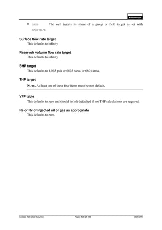 6FKOXPEHUJHU
Eclipse 100 User Course Page 408 of 499 08/04/99
• GRUP The well injects its share of a group or field target as set with
GCONINJE.
Surface flow rate target
This defaults to infinity
Reservoir volume flow rate target
This defaults to infinity
BHP target
This defaults to 1.0E5 psia or 6895 barsa or 6804 atma.
THP target
NOTE. At least one of these four items must be non-default.
VFP table
This defaults to zero and should be left defaulted if not THP calculations are required.
Rs or Rv of injected oil or gas as appropriate
This defaults to zero.
 