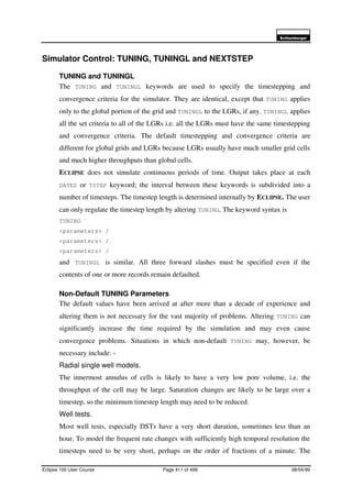 6FKOXPEHUJHU
Eclipse 100 User Course Page 411 of 499 08/04/99
Simulator Control: TUNING, TUNINGL and NEXTSTEP
TUNING and TUNINGL
The TUNING and TUNINGL keywords are used to specify the timestepping and
convergence criteria for the simulator. They are identical, except that TUNING applies
only to the global portion of the grid and TUNINGL to the LGRs, if any. TUNINGL applies
all the set criteria to all of the LGRs i.e. all the LGRs must have the same timestepping
and convergence criteria. The default timestepping and convergence criteria are
different for global grids and LGRs because LGRs usually have much smaller grid cells
and much higher throughputs than global cells.
ECLIPSE does not simulate continuous periods of time. Output takes place at each
DATES or TSTEP keyword; the interval between these keywords is subdivided into a
number of timesteps. The timestep length is determined internally by ECLIPSE. The user
can only regulate the timestep length by altering TUNING. The keyword syntax is
TUNING
<parameters> /
<parameters> /
<parameters> /
and TUNINGL is similar. All three forward slashes must be specified even if the
contents of one or more records remain defaulted.
Non-Default TUNING Parameters
The default values have been arrived at after more than a decade of experience and
altering them is not necessary for the vast majority of problems. Altering TUNING can
significantly increase the time required by the simulation and may even cause
convergence problems. Situations in which non-default TUNING may, however, be
necessary include: -
Radial single well models.
The innermost annulus of cells is likely to have a very low pore volume, i.e. the
throughput of the cell may be large. Saturation changes are likely to be large over a
timestep, so the minimum timestep length may need to be reduced.
Well tests.
Most well tests, especially DSTs have a very short duration, sometimes less than an
hour. To model the frequent rate changes with sufficiently high temporal resolution the
timesteps need to be very short, perhaps on the order of fractions of a minute. The
 