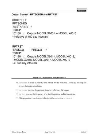 6FKOXPEHUJHU
Eclipse 100 User Course Page 414 of 499 08/04/99
Output Control : RPTSCHED and RPTRST
Figure 132: Output control using RPTSCHED
• RPTSCHED is used to specify data written to the print file (.PRT) and the log file
(.LOG) during the simulation
• RPTSCHED governs the type and frequency of restart file output
• RPTRST governs the frequency of restart files output and their contents.
• Many quantities can be reported using either RPTRST or RPTSCHED.
SCHEDULE
RPTSCHED
’RESTART=2’ /
TSTEP
10*180 / Outputs MODEL.X0001 to MODEL.X0010
--inclusive at 180 day intervals
RPTRST
’BASIC=3’ ’FREQ=2’ /
TSTEP
10*180 / Outputs MODEL.X0011, MODEL.X0013,
--MODEL.X0015, MODEL.X0017, MODEL.X0019
--at 360 day intervals.
 