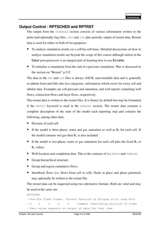 6FKOXPEHUJHU
Eclipse 100 User Course Page 415 of 499 08/04/99
Output Control : RPTSCHED and RPTRST
The output from the SCHEDULE section consists of various information written to the
print (and optionally log) files, .PRT and .LOG plus periodic output of restart data. Restart
data is used for either or both of two purposes:
• To analyse simulation results on a cell-by-cell basis. Detailed discussions on how to
analyse simulation results are beyond the scope of this course although tuition in the
GRAF post-processor is an integral part of learning how to use ECLIPSE.
• To initialise a simulation from the end of a previous simulation. This is discussed in
the section on “Restart” p.312
The data in the PRT and LOG files is always ASCII, man-readable data and is generally
in tabular form and falls into two categories: information which exists for every cell and
tabular data. Examples are cell pressure and saturation, and well reports containing well
flows, connection flows and layer flows, respectively.
The restart data is written to the restart files. It is binary by default but may be formatted
if the FMTOUT keyword is used in the RUNSPEC section. The restart data contains a
complete description of the state of the model each reporting step and contains the
following, among other data:
• Pressure of each cell
• If the model is three-phase, water and gas saturation as well as Rs for each cell. If
the model contains wet gas then Rv is also included
• If the model is two-phase, water or gas saturation for each cell plus the fixed Rs or
Rv values.
• Well location and completion data. This is the contents of WELSPECS and COMPDAT.
• Group hierarchical structure.
• Group and region cumulative flows.
• Interblock flows (i.e. flows from cell to cell), fluids in place and phase potentials
may optionally be written to the restart file.
The restart data can be requested using two alternative formats. Both are valid and may
be used in the same run
RPTSCHED
--Pre-95a fixed format. Current Versions of Eclipse still read this
--1 2 3 4 5 Comment identifying position of items
--Zero value requests no output of data for that item
 