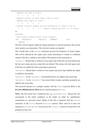 6FKOXPEHUJHU
Eclipse 100 User Course Page 416 of 499 08/04/99
--Request cell GOR in item 5
0 0 0 0 1
--Request restart at every report time in item 7
--Request well report in item 9
0 2 0 5 0
--Request solution summary and CPU information in items 11 and 12.
1 1 0 0 1 / Default everything else i.e. no output
or
RPTSCHED
--More modern mnemonic-style output requests.
‘RS’ ‘RESTART=2’ ‘WELLS=2’ ‘SUMMARY’ ‘CPU’
‘NEWTON’ /
The first version requests output by integer parameters in specific positions; the second,
more modern, uses mnemonics. The inverted commas are required.
The seventh item or the RESTART mnemonic governs the frequency of restart output.
This will be affected by the output style; restart information is written in a different
manner if the file is unified or non-unified. The function of this mnemonic is:
‘RESTART=1’. Restart data is written at every report step. If the files are non-unified only
the last one is kept; previous restart files are deleted. This reduces the disk space used.
If the files are unified all of the restart data is preserved
‘RESTART=2’. Restart data is written at every report step and is kept whether the output
is unified or non-unified.
‘RESTART=3’. As for ‘RESTART=2’ but interblock flows are added to the restart data
‘RESTART=4’. As for ‘RESTART=3’ but current fluids in place and phase potentials are
added to the restart data.
This keyword interacts in a complex manner with the RPTRST keyword. Refer to the
ECLIPSE 100 REFERENCE MANUAL for a full description of RPTRST.
NOTE. The first restart file is numbered one, e.g. MODELNAME.X0001. Restart file zero
corresponds to the initial conditions in the model set either by equilibration,
enumeration or a previous restart. Output of this file is requested with the RESTART
mnemonic of the RPTSOL keyword (SOLUTION section). There must be at least one
timestep (i.e. a TSTEP or DATES keyword) in the SCHEDULE section for restart file to be
produced at time zero.
 