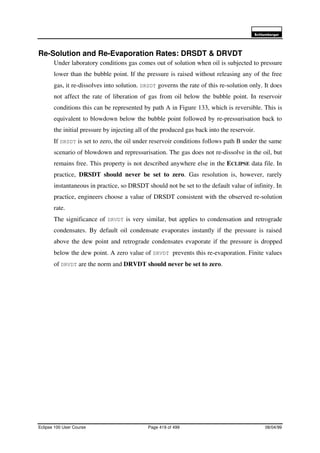 6FKOXPEHUJHU
Eclipse 100 User Course Page 419 of 499 08/04/99
Re-Solution and Re-Evaporation Rates: DRSDT & DRVDT
Under laboratory conditions gas comes out of solution when oil is subjected to pressure
lower than the bubble point. If the pressure is raised without releasing any of the free
gas, it re-dissolves into solution. DRSDT governs the rate of this re-solution only. It does
not affect the rate of liberation of gas from oil below the bubble point. In reservoir
conditions this can be represented by path A in Figure 133, which is reversible. This is
equivalent to blowdown below the bubble point followed by re-pressurisation back to
the initial pressure by injecting all of the produced gas back into the reservoir.
If DRSDT is set to zero, the oil under reservoir conditions follows path B under the same
scenario of blowdown and repressurisation. The gas does not re-dissolve in the oil, but
remains free. This property is not described anywhere else in the ECLIPSE data file. In
practice, DRSDT should never be set to zero. Gas resolution is, however, rarely
instantaneous in practice, so DRSDT should not be set to the default value of infinity. In
practice, engineers choose a value of DRSDT consistent with the observed re-solution
rate.
The significance of DRVDT is very similar, but applies to condensation and retrograde
condensates. By default oil condensate evaporates instantly if the pressure is raised
above the dew point and retrograde condensates evaporate if the pressure is dropped
below the dew point. A zero value of DRVDT prevents this re-evaporation. Finite values
of DRVDT are the norm and DRVDT should never be set to zero.
 
