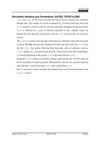 6FKOXPEHUJHU
Eclipse 100 User Course Page 421 of 499 08/04/99
Simulation Advance and Termination: DATES, TSTEP & END
TSTEP and DATES are the only keywords that may be used to advance the simulation
through time. Any number of records terminated by a forward slash may follow the
DATES keyword; a blank record (i.e. forward slash) then terminates the keyword itself.
TSTEP is followed by a series of intervals measured in days; multiple values are
allowed. No more than fifty are allowed in any one TSTEP keyword; fifty-one will cause
an error.
The SCHEDULE section is the only part of the dataset in which the order of the keywords
is crucial. ECLIPSE advances the simulation from the start date to the first DATES or by
the first TSTEP. Any actions following those keywords, such as workovers, shut-ins,
TUNING changes etc., are read from the data file. Those actions take effect immediately,
i.e. from the beginning of the second TSTEP or the end of the first DATES.
In general DATES is easier o use during a history match because the well flow rates are
known accurately over precise periods. Measured flow rates are also reported at precise
times and dates, which often makes DATES more suitable than TSTEP.
The END keyword is used to terminate the simulation and can be located anywhere in the
SCHEDULE section.
 