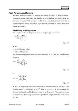 6FKOXPEHUJHU
Eclipse 100 User Course Page 423 of 499 08/04/99
Well Performance Matching
The well inflow performance is strongly affected by the choice of well parameters,
notably the productivity index and drawdown. In the Eclipse well model these are
estimated from grid block properties by default and may be quite inaccurate. It is a
significant part of history matching to adjust the well parameters to achieve the correct
inflow performance.
Productivity Index Adjustment
For a single completion, the productivity index for phase p is often written
S
r
r
cKh
B
K
J
w
dpp
rp
p
+





=
ln
θ
µ
EQ. 87
Where:
rd the well drainage radius
rw is the wellbore radius
and the remaining symbols have their usual meanings. In ECLIPSE this is replaced by
default by
S
r
r
cKh
B
K
J
w
epp
rp
pe
+





=
ln
θ
µ
EQ. 88
or
( )
( ) 







+
+
=
S
r
r
S
r
r
JJ
w
d
w
e
pep
ln
ln
EQ. 89
Where re is the pressure equivalent radius derived from the connecting grid block. The
drainage radius rd is specified in the 7th
item of WELSPECS. If it is defaulted the
productivity index Jp used by Eclipse is equal to Jpe. Otherwise, if the engineer sets an
explicit value of the drainage radius, the Eclipse default is replaced by that calculated in
EQ. 89.
 