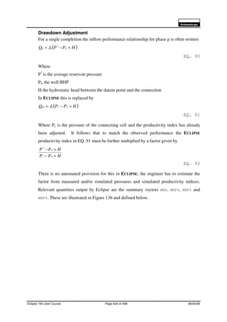 6FKOXPEHUJHU
Eclipse 100 User Course Page 424 of 499 08/04/99
Drawdown Adjustment
For a single completion the inflow performance relationship for phase p is often written
( )HPPJQ wpp +−= *
EQ. 90
Where
P*
is the average reservoir pressure
Pw the well BHP
H the hydrostatic head between the datum point and the connection
In ECLIPSE this is replaced by
( )HPPJQ wcppe +−=
EQ. 91
Where Pc is the pressure of the connecting cell and the productivity index has already
been adjusted. It follows that to match the observed performance the ECLIPSE
productivity index in EQ. 91 must be further multiplied by a factor given by
HPP
HPP
wc
w
+−
+−*
EQ. 92
There is no automated provision for this in ECLIPSE; the engineer has to estimate the
factor from measured and/or simulated pressures and simulated productivity indices.
Relevant quantities output by Eclipse are the summary vectors WBP, WBP4, WBP5 and
WBP9. These are illustrated in Figure 136 and defined below.
 