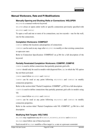 6FKOXPEHUJHU
Eclipse 100 User Course Page 427 of 499 08/04/99
Manual Workovers, Rate and PI Modifications
Manually Opening and Shutting Wells or Connections: WELOPEN
WELOPEN is a manual workover keyword
WELOPEN closes or opens entire wells or specific connections previously specified with
WELSPECS and COMPDAT
To open a well and one or more of its connections, use two records – one for the well,
one for the connections.
Completion Workovers: COMPDAT
COMPDAT defines the locations and properties of connections
COMPDAT can be used at any stage after WELSPECS to modify or shut existing connections
or open new ones
Refer to Connection Specification: COMPDAT on p.384 for a full description of the
keyword
Partially Penetrated Completion Workovers: COMPRP, COMPVE
COMPRP is used to define connections that partially penetrate grid cells
COMPRP should only be used in models with dispersed flow, i.e. in which the VE option
has not been activated.
COMPRP must follow WELSPECS and COMPDAT
COMPRP can be used at any point following WELPSPECS and COMPDAT to modify
connection properties.
Refer to the section titled “Partial Completion: COMPRP”, p.392 for a full description
COMPVE is used to define connections that partially penetrate grid cells in models using
VE
COMPVE must follow WELSPECS and COMPDAT
COMPVE can be used at any point following WELPSPECS and COMPDAT to modify
connection properties.
Refer to the section titled “Partial Completion with VE: COMPVE”, p.396 for a full
description
Modifying Well Targets: WELTARG
WELTARG may supplement any of WCONHIST, WCONPROD, WCONINJ and WCONINJE
WELTARG must follow one of these keywords
Each record of WELTARG modifies a flow target i.e. a rate or a pressure constraint
 