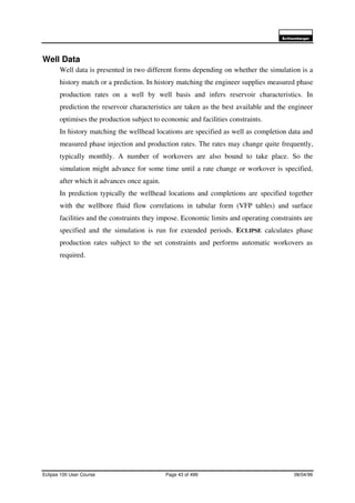 6FKOXPEHUJHU
Eclipse 100 User Course Page 43 of 499 08/04/99
Well Data
Well data is presented in two different forms depending on whether the simulation is a
history match or a prediction. In history matching the engineer supplies measured phase
production rates on a well by well basis and infers reservoir characteristics. In
prediction the reservoir characteristics are taken as the best available and the engineer
optimises the production subject to economic and facilities constraints.
In history matching the wellhead locations are specified as well as completion data and
measured phase injection and production rates. The rates may change quite frequently,
typically monthly. A number of workovers are also bound to take place. So the
simulation might advance for some time until a rate change or workover is specified,
after which it advances once again.
In prediction typically the wellhead locations and completions are specified together
with the wellbore fluid flow correlations in tabular form (VFP tables) and surface
facilities and the constraints they impose. Economic limits and operating constraints are
specified and the simulation is run for extended periods. ECLIPSE calculates phase
production rates subject to the set constraints and performs automatic workovers as
required.
 