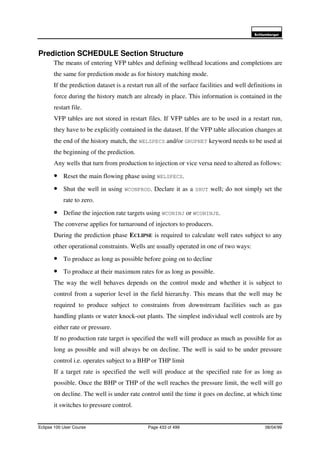 6FKOXPEHUJHU
Eclipse 100 User Course Page 433 of 499 08/04/99
Prediction SCHEDULE Section Structure
The means of entering VFP tables and defining wellhead locations and completions are
the same for prediction mode as for history matching mode.
If the prediction dataset is a restart run all of the surface facilities and well definitions in
force during the history match are already in place. This information is contained in the
restart file.
VFP tables are not stored in restart files. If VFP tables are to be used in a restart run,
they have to be explicitly contained in the dataset. If the VFP table allocation changes at
the end of the history match, the WELSPECS and/or GRUPNET keyword needs to be used at
the beginning of the prediction.
Any wells that turn from production to injection or vice versa need to altered as follows:
• Reset the main flowing phase using WELSPECS.
• Shut the well in using WCONPROD. Declare it as a SHUT well; do not simply set the
rate to zero.
• Define the injection rate targets using WCONINJ or WCONINJE.
The converse applies for turnaround of injectors to producers.
During the prediction phase ECLIPSE is required to calculate well rates subject to any
other operational constraints. Wells are usually operated in one of two ways:
• To produce as long as possible before going on to decline
• To produce at their maximum rates for as long as possible.
The way the well behaves depends on the control mode and whether it is subject to
control from a superior level in the field hierarchy. This means that the well may be
required to produce subject to constraints from downstream facilities such as gas
handling plants or water knock-out plants. The simplest individual well controls are by
either rate or pressure.
If no production rate target is specified the well will produce as much as possible for as
long as possible and will always be on decline. The well is said to be under pressure
control i.e. operates subject to a BHP or THP limit
If a target rate is specified the well will produce at the specified rate for as long as
possible. Once the BHP or THP of the well reaches the pressure limit, the well will go
on decline. The well is under rate control until the time it goes on decline, at which time
it switches to pressure control.
 