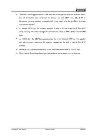 6FKOXPEHUJHU
Eclipse 100 User Course Page 439 of 499 08/04/99
• Thereafter until approximately 3500 days the water production rate remains fixed,
the oil production rate continues to decline and the BHP rises. The BHP is
increasing because pressure support is still being received at the producer from the
aquifer and injector.
• At around 3500 days the pressure support is seen to decline at the well. The BHP
drops steadily while the water production remains fixed at 2000 stb/day until 14,000
days
• At 14,000 days the BHP has again reached the lower limit of 3000 psi. The aquifer
and injector cannot maintain the pressure support and the well is switched to BHP
control.
• Water production declines steadily to the end of the simulation at 18,000 days.
• No economic limits have been specified so there are no workovers or shut-ins.
 