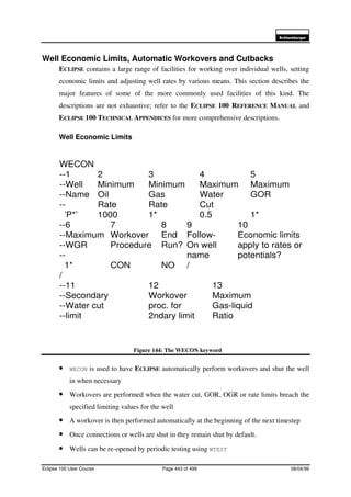 6FKOXPEHUJHU
Eclipse 100 User Course Page 443 of 499 08/04/99
Well Economic Limits, Automatic Workovers and Cutbacks
ECLIPSE contains a large range of facilities for working over individual wells, setting
economic limits and adjusting well rates by various means. This section describes the
major features of some of the more commonly used facilities of this kind. The
descriptions are not exhaustive; refer to the ECLIPSE 100 REFERENCE MANUAL and
ECLIPSE 100 TECHNICAL APPENDICES for more comprehensive descriptions.
Well Economic Limits
Figure 144: The WECON keyword
• WECON is used to have ECLIPSE automatically perform workovers and shut the well
in when necessary
• Workovers are performed when the water cut, GOR, OGR or rate limits breach the
specified limiting values for the well
• A workover is then performed automatically at the beginning of the next timestep
• Once connections or wells are shut in they remain shut by default.
• Wells can be re-opened by periodic testing using WTEST
WECON
--1 2 3 4 5
--Well Minimum Minimum Maximum Maximum
--Name Oil Gas Water GOR
-- Rate Rate Cut
’P*’ 1000 1* 0.5 1*
--6 7 8 9 10
--Maximum Workover End Follow- Economic limits
--WGR Procedure Run? On well apply to rates or
-- name potentials?
1* CON NO /
/
--11 12 13
--Secondary Workover Maximum
--Water cut proc. for Gas-liquid
--limit 2ndary limit Ratio
 