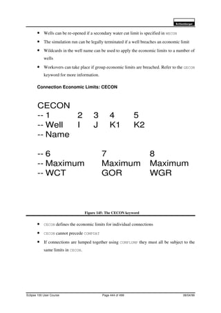 6FKOXPEHUJHU
Eclipse 100 User Course Page 444 of 499 08/04/99
• Wells can be re-opened if a secondary water cut limit is specified in WECON
• The simulation run can be legally terminated if a well breaches an economic limit
• Wildcards in the well name can be used to apply the economic limits to a number of
wells
• Workovers can take place if group economic limits are breached. Refer to the GECON
keyword for more information.
Connection Economic Limits: CECON
Figure 145: The CECON keyword
• CECON defines the economic limits for individual connections
• CECON cannot precede COMPDAT
• If connections are lumped together using COMPLUMP they must all be subject to the
same limits in CECON.
CECON
-- 1 2 3 4 5
-- Well I J K1 K2
-- Name
-- 6 7 8
-- Maximum Maximum Maximum
-- WCT GOR WGR
 