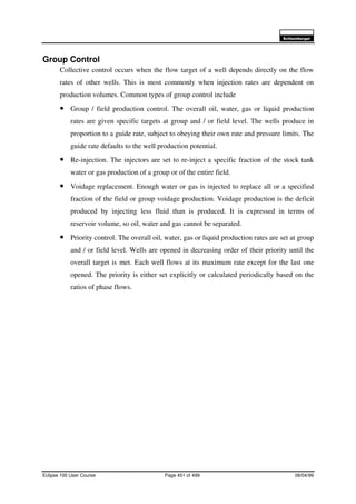 6FKOXPEHUJHU
Eclipse 100 User Course Page 451 of 499 08/04/99
Group Control
Collective control occurs when the flow target of a well depends directly on the flow
rates of other wells. This is most commonly when injection rates are dependent on
production volumes. Common types of group control include
• Group / field production control. The overall oil, water, gas or liquid production
rates are given specific targets at group and / or field level. The wells produce in
proportion to a guide rate, subject to obeying their own rate and pressure limits. The
guide rate defaults to the well production potential.
• Re-injection. The injectors are set to re-inject a specific fraction of the stock tank
water or gas production of a group or of the entire field.
• Voidage replacement. Enough water or gas is injected to replace all or a specified
fraction of the field or group voidage production. Voidage production is the deficit
produced by injecting less fluid than is produced. It is expressed in terms of
reservoir volume, so oil, water and gas cannot be separated.
• Priority control. The overall oil, water, gas or liquid production rates are set at group
and / or field level. Wells are opened in decreasing order of their priority until the
overall target is met. Each well flows at its maximum rate except for the last one
opened. The priority is either set explicitly or calculated periodically based on the
ratios of phase flows.
 