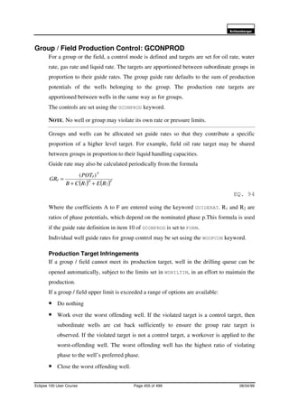 6FKOXPEHUJHU
Eclipse 100 User Course Page 455 of 499 08/04/99
Group / Field Production Control: GCONPROD
For a group or the field, a control mode is defined and targets are set for oil rate, water
rate, gas rate and liquid rate. The targets are apportioned between subordinate groups in
proportion to their guide rates. The group guide rate defaults to the sum of production
potentials of the wells belonging to the group. The production rate targets are
apportioned between wells in the same way as for groups.
The controls are set using the GCONPROD keyword.
NOTE. No well or group may violate its own rate or pressure limits.
Groups and wells can be allocated set guide rates so that they contribute a specific
proportion of a higher level target. For example, field oil rate target may be shared
between groups in proportion to their liquid handling capacities.
Guide rate may also be calculated periodically from the formula
( ) ( )FD
A
p
p
RERCB
POT
GR
21
)(
++
=
EQ. 94
Where the coefficients A to F are entered using the keyword GUIDERAT. R1 and R2 are
ratios of phase potentials, which depend on the nominated phase p.This formula is used
if the guide rate definition in item 10 of GCONPROD is set to FORM.
Individual well guide rates for group control may be set using the WGUPCON keyword.
Production Target Infringements
If a group / field cannot meet its production target, well in the drilling queue can be
opened automatically, subject to the limits set in WDRILTIM, in an effort to maintain the
production.
If a group / field upper limit is exceeded a range of options are available:
• Do nothing
• Work over the worst offending well. If the violated target is a control target, then
subordinate wells are cut back sufficiently to ensure the group rate target is
observed. If the violated target is not a control target, a workover is applied to the
worst-offending well. The worst offending well has the highest ratio of violating
phase to the well’s preferred phase.
• Close the worst offending well.
 