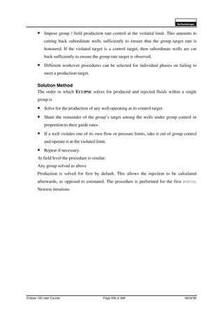 6FKOXPEHUJHU
Eclipse 100 User Course Page 456 of 499 08/04/99
• Impose group / field production rate control at the violated limit. This amounts to
cutting back subordinate wells sufficiently to ensure that the group target rate is
honoured. If the violated target is a control target, then subordinate wells are cut
back sufficiently to ensure the group rate target is observed.
• Different workover procedures can be selected for individual phases on failing to
meet a production target.
Solution Method
The order in which ECLIPSE solves for produced and injected fluids within a single
group is
• Solve for the production of any well operating at its control target
• Share the remainder of the group’s target among the wells under group control in
proportion to their guide rates.
• If a well violates one of its own flow or pressure limits, take it out of group control
and operate it at the violated limit.
• Repeat if necessary.
At field level the procedure is similar:
Any group solved as above
Production is solved for first by default. This allows the injection to be calculated
afterwards, as opposed to estimated. The procedure is performed for the first NUPCOL
Newton iterations
 