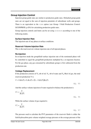 6FKOXPEHUJHU
Eclipse 100 User Course Page 459 of 499 08/04/99
Group Injection Control
Injection group guide rates are similar to production guide rates. Defaulted group guide
rates are set equal to the sum of injection potentials of subordinate wells and groups.
There is no equivalent to the FORM option (see Group / Field Production Control:
GCONPROD, p.454) for calculating production guide rates.
Group injection controls and limits can be set using GCONINJE according to one of the
following modes.
Surface Injection Rate
The injection rate of any phase at surface conditions
Reservoir Volume Injection Rate
This is the total reservoir volume injection rate of all injected phases.
Re-injection
In re-injection mode the group/field surface injection rate of the nominated phase will
be controlled to equal the group/field production multiplied by a re-injection fraction.
For the gas phase, any gas consumed by subordinate groups is first subtracted from the
production rate.
Voidage Replacement
If the production consists of Vo stb of oil, Vw stb of water and Vg Mscf of gas, the total
reservoir production V is
( ) )()()()( PBPRVVPBVPBVV gsogwwoo −++=
EQ. 95
And the surface volume injection of water required to balance the production is
)(PB
V
V
w
w =′
EQ. 96
While the surface volume of gas required is
)(PB
V
V
g
g =′
EQ. 97
The pressure used to calculate the PVT parameters of the reservoir fluids is either the
field hydrocarbon pore volume weighted average pressure or the average pressure of the
 