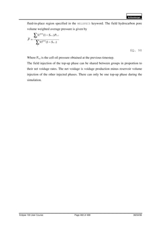 6FKOXPEHUJHU
Eclipse 100 User Course Page 460 of 499 08/04/99
fluid-in-place region specified in the WELSPECS keyword. The field hydrocarbon pore
volume weighted average pressure is given by
∑
∑
−
−
=
i
iw
pore
i
ioiw
pore
i
SVi
PSV
P
)1(
)1(
,
,,
EQ. 98
Where Po,i is the cell oil pressure obtained at the previous timestep.
The field injection of the top-up phase can be shared between groups in proportion to
their net voidage rates. The net voidage is voidage production minus reservoir volume
injection of the other injected phases. There can only be one top-up phase during the
simulation.
 