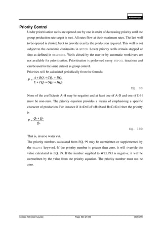 6FKOXPEHUJHU
Eclipse 100 User Course Page 463 of 499 08/04/99
Priority Control
Under prioritisation wells are opened one by one in order of decreasing priority until the
group production rate target is met. All rates flow at their maximum rates. The last well
to be opened is choked back to provide exactly the production required. This well is not
subject to the economic constraints in WECON. Lower priority wells remain stopped or
shut as defined in WELPSECS. Wells closed by the user or by automatic workovers are
not available for prioritisation. Prioritisation is performed every NUPCOL iterations and
can be used in the same dataset as group control.
Priorities will be calculated periodically from the formula
gwo
gwo
HQGQFQE
DQCQBQA
P
+++
+++
=
EQ. 99
None of the coefficients A-H may be negative and at least one of A-D and one of E-H
must be non-zero. The priority equation provides a means of emphasising a specific
character of production. For instance if A=D=E=F=H=0 and B=C=G=1 then the priority
is
w
wo
Q
QQ
P
+
=
EQ. 100
That is, inverse water cut.
The priority numbers calculated from EQ. 99 may be overwritten or supplemented by
the WELPRI keyword. If the priority number is greater than zero, it will override the
value calculated in EQ. 99. If the number supplied to WELPRI is negative, it will be
overwritten by the value from the priority equation. The priority number must not be
zero.
 