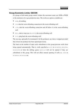 6FKOXPEHUJHU
Eclipse 100 User Course Page 465 of 499 08/04/99
Group Economic Limits: GECON
If a group or field under group control violates the maximum water cut, GOR or WGR
or the minimum oil or gas production rates. The workover options available are:
• NONE, do nothing
• CON, shut the worst-offending connection in the worst-offending well
• +CON, shut the worst-offending connection and all below it in the worst-offending
well
• WELL, shut or stop (see WELSPECS) the worst-offending well
• PLUG, plug back the worst-offending well.
The run may optionally be terminated if all the producers are shut or stopped provided
that at least one producer has been opened previously.
The limit on the number of open wells subordinate to this group prevents wells from
being opened automatically. That is, wells specified as AUTO in WCONPROD, WELOPEN,
WCONINJE) or form the drilling queue (QDRILL) will not be opened if they are
subordinate to this group. This will not affect manual opening of wells i.e. OPEN in
WCONPROD, WCONINJE etc.
 