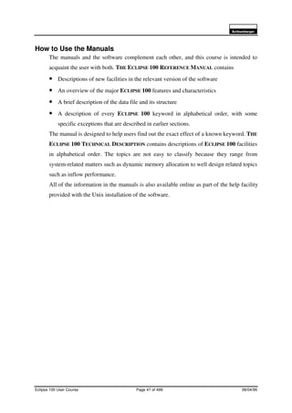 6FKOXPEHUJHU
Eclipse 100 User Course Page 47 of 499 08/04/99
How to Use the Manuals
The manuals and the software complement each other, and this course is intended to
acquaint the user with both. THE ECLIPSE 100 REFERENCE MANUAL contains
• Descriptions of new facilities in the relevant version of the software
• An overview of the major ECLIPSE 100 features and characteristics
• A brief description of the data file and its structure
• A description of every ECLIPSE 100 keyword in alphabetical order, with some
specific exceptions that are described in earlier sections.
The manual is designed to help users find out the exact effect of a known keyword. THE
ECLIPSE 100 TECHNICAL DESCRIPTION contains descriptions of ECLIPSE 100 facilities
in alphabetical order. The topics are not easy to classify because they range from
system-related matters such as dynamic memory allocation to well design related topics
such as inflow performance.
All of the information in the manuals is also available online as part of the help facility
provided with the Unix installation of the software.
 