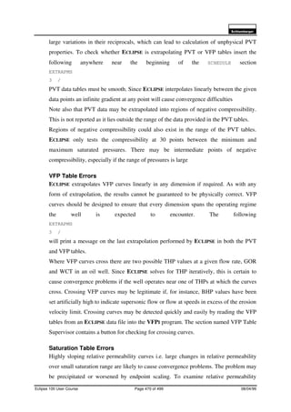 6FKOXPEHUJHU
Eclipse 100 User Course Page 470 of 499 08/04/99
large variations in their reciprocals, which can lead to calculation of unphysical PVT
properties. To check whether ECLIPSE is extrapolating PVT or VFP tables insert the
following anywhere near the beginning of the SCHEDULE section
EXTRAPMS
3 /
PVT data tables must be smooth. Since ECLIPSE interpolates linearly between the given
data points an infinite gradient at any point will cause convergence difficulties
Note also that PVT data may be extrapolated into regions of negative compressibility.
This is not reported as it lies outside the range of the data provided in the PVT tables.
Regions of negative compressibility could also exist in the range of the PVT tables.
ECLIPSE only tests the compressibility at 30 points between the minimum and
maximum saturated pressures. There may be intermediate points of negative
compressibility, especially if the range of pressures is large
VFP Table Errors
ECLIPSE extrapolates VFP curves linearly in any dimension if required. As with any
form of extrapolation, the results cannot be guaranteed to be physically correct. VFP
curves should be designed to ensure that every dimension spans the operating regime
the well is expected to encounter. The following
EXTRAPMS
3 /
will print a message on the last extrapolation performed by ECLIPSE in both the PVT
and VFP tables.
Where VFP curves cross there are two possible THP values at a given flow rate, GOR
and WCT in an oil well. Since ECLIPSE solves for THP iteratively, this is certain to
cause convergence problems if the well operates near one of THPs at which the curves
cross. Crossing VFP curves may be legitimate if, for instance, BHP values have been
set artificially high to indicate supersonic flow or flow at speeds in excess of the erosion
velocity limit. Crossing curves may be detected quickly and easily by reading the VFP
tables from an ECLIPSE data file into the VFPI program. The section named VFP Table
Supervisor contains a button for checking for crossing curves.
Saturation Table Errors
Highly sloping relative permeability curves i.e. large changes in relative permeability
over small saturation range are likely to cause convergence problems. The problem may
be precipitated or worsened by endpoint scaling. To examine relative permeability
 