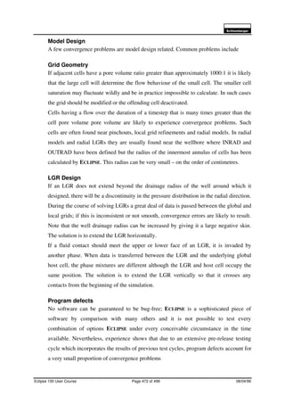 6FKOXPEHUJHU
Eclipse 100 User Course Page 472 of 499 08/04/99
Model Design
A few convergence problems are model design related. Common problems include
Grid Geometry
If adjacent cells have a pore volume ratio greater than approximately 1000:1 it is likely
that the large cell will determine the flow behaviour of the small cell. The smaller cell
saturation may fluctuate wildly and be in practice impossible to calculate. In such cases
the grid should be modified or the offending cell deactivated.
Cells having a flow over the duration of a timestep that is many times greater than the
cell pore volume pore volume are likely to experience convergence problems. Such
cells are often found near pinchouts, local grid refinements and radial models. In radial
models and radial LGRs they are usually found near the wellbore where INRAD and
OUTRAD have been defined but the radius of the innermost annulus of cells has been
calculated by ECLIPSE. This radius can be very small – on the order of centimetres.
LGR Design
If an LGR does not extend beyond the drainage radius of the well around which it
designed, there will be a discontinuity in the pressure distribution in the radial direction.
During the course of solving LGRs a great deal of data is passed between the global and
local grids; if this is inconsistent or not smooth, convergence errors are likely to result.
Note that the well drainage radius can be increased by giving it a large negative skin.
The solution is to extend the LGR horizontally.
If a fluid contact should meet the upper or lower face of an LGR, it is invaded by
another phase. When data is transferred between the LGR and the underlying global
host cell, the phase mixtures are different although the LGR and host cell occupy the
same position. The solution is to extend the LGR vertically so that it crosses any
contacts from the beginning of the simulation.
Program defects
No software can be guaranteed to be bug-free; ECLIPSE is a sophisticated piece of
software by comparison with many others and it is not possible to test every
combination of options ECLIPSE under every conceivable circumstance in the time
available. Nevertheless, experience shows that due to an extensive pre-release testing
cycle which incorporates the results of previous test cycles, program defects account for
a very small proportion of convergence problems
 