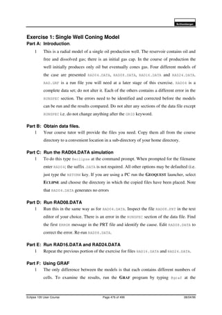 6FKOXPEHUJHU
Eclipse 100 User Course Page 476 of 499 08/04/99
Exercise 1: Single Well Coning Model
Part A: Introduction.
1 This is a radial model of a single oil production well. The reservoir contains oil and
free and dissolved gas; there is an initial gas cap. In the course of production the
well initially produces only oil but eventually cones gas. Four different models of
the case are presented RAD04.DATA, RAD08.DATA, RAD16.DATA and RAD24.DATA.
RAD.GRF is a run file you will need at a later stage of this exercise. RAD04 is a
complete data set; do not alter it. Each of the others contains a different error in the
RUNSPEC section. The errors need to be identified and corrected before the models
can be run and the results compared. Do not alter any sections of the data file except
RUNSPEC i.e. do not change anything after the GRID keyword.
Part B: Obtain data files.
1 Your course tutor will provide the files you need. Copy them all from the course
directory to a convenient location in a sub-directory of your home directory.
Part C: Run the RAD04.DATA simulation
1 To do this type @eclipse at the command prompt. When prompted for the filename
enter RAD04; the suffix .DATA is not required. All other options may be defaulted (i.e.
just type the RETURN key. If you are using a PC run the GEOQUEST launcher, select
ECLIPSE and choose the directory in which the copied files have been placed. Note
that RAD04.DATA generates no errors
Part D: Run RAD08.DATA
1 Run this in the same way as for RAD04.DATA. Inspect the file RAD08.PRT in the text
editor of your choice. There is an error in the RUNSPEC section of the data file. Find
the first ERROR message in the PRT file and identify the cause. Edit RAD08.DATA to
correct the error. Re-run RAD08.DATA.
Part E: Run RAD16.DATA and RAD24.DATA
1 Repeat the previous portion of the exercise for files RAD16.DATA and RAD24.DATA.
Part F: Using GRAF
1 The only difference between the models is that each contains different numbers of
cells. To examine the results, run the GRAF program by typing @graf at the
 