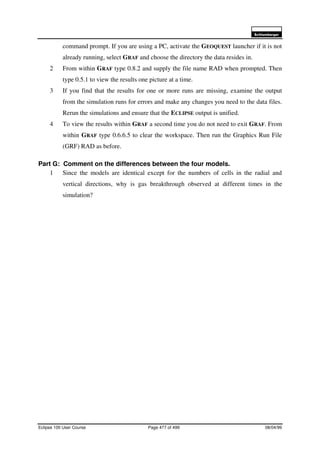 6FKOXPEHUJHU
Eclipse 100 User Course Page 477 of 499 08/04/99
command prompt. If you are using a PC, activate the GEOQUEST launcher if it is not
already running, select GRAF and choose the directory the data resides in.
2 From within GRAF type 0.8.2 and supply the file name RAD when prompted. Then
type 0.5.1 to view the results one picture at a time.
3 If you find that the results for one or more runs are missing, examine the output
from the simulation runs for errors and make any changes you need to the data files.
Rerun the simulations and ensure that the ECLIPSE output is unified.
4 To view the results within GRAF a second time you do not need to exit GRAF. From
within GRAF type 0.6.6.5 to clear the workspace. Then run the Graphics Run File
(GRF) RAD as before.
Part G: Comment on the differences between the four models.
1 Since the models are identical except for the numbers of cells in the radial and
vertical directions, why is gas breakthrough observed at different times in the
simulation?
 