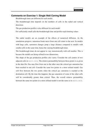6FKOXPEHUJHU
Eclipse 100 User Course Page 478 of 499 08/04/99
Comments on Exercise 1: Single Well Coning Model
Breakthrough times are different for each model
The breakthrough time depends on the numbers of cells in the radial and vertical
directions
The gas production profile is also different for each model
For sufficiently small cells the breakthrough time and profile reach limiting values
The radial models are an example of the effects of numerical diffusion. As the
simulations progress, saturation fronts move from one cell centre to the next. In models
with large cells, saturation changes jump a large distance compared to models with
smaller cells in the same time, hence the varying breakthrough times.
The breakthrough times do not appear to vary monotonically with cell number. This is
because the models are being refined in two dimensions.
The shape of the gas production profiles also varies. Consider the cell centres of two
adjacent cells in RAD04.DATA. The relative permeability between these points is as given
in the data file. Gas may flow from one to the other once the critical gas saturation has
been reached in one cell. Consider the same two points in a more refined model. Gas
will flow between the two points when the critical gas saturation is reached at the
destination cell. By the time this happens; the gas saturation of some of the other cells
will be considerably greater than critical. Thus, the overall relative permeability
between the same two points in a more refined model is not the same as in RAD04.DATA.
 