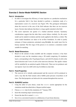 6FKOXPEHUJHU
Eclipse 100 User Course Page 480 of 499 08/04/99
Exercise 2: Sector Model RUNSPEC Section
Part A: Introduction
1 In order to investigate the efficiency of water injection as a production mechanism
for a particular field it has been decided to perform a simulation study of a
representative sector of a reservoir (see Figure 159). The geological information
about the reservoir in this area of the field indicates that there are ten reservoir
layers. Seismic data indicates that there is a large aquifer attached to the field.
2 The sector represents one quarter of a faulted anticlinal structure. Symmetry
considerations suggest that the other three sectors behave similarly. So, the sector
model can be studied in isolation and the results applied to the field as a whole. The
sector model boundaries are taken to be no-flow boundaries. In order to justify
estimates of future production calculated using ECLIPSE, the model must first be
history matched. The first stage of this process is to construct a simulation model
suitable for matching.
Part B: Model Dimensions
1 Based on the amount of data available and the computer resources, it has been
decided to carry out the simulation using a 3D model comprising 10 simulation
layers, corresponding to the 10 geological layers, and with 20 columns of cells in the
lateral direction and 5 rows of cells in the transverse direction. The aquifer volume
will be modelled by an analytical aquifer (Fetkovich). There are two producers and
one injector. Up to two infill wells may be drilled at a later date.
Part C: Fluid Properties
1 The reservoir oil is initially undersaturated and the reservoir will be produced in
such a way that the fluid remains above bubble point pressure everywhere at all
times. The fluid properties are believed to be constant throughout the reservoir.
Part D: RUNSPEC section
1 Using the editor of your choice, create the RUNSPEC section appropriate for the
simulation model described above. Request unified output.
2 Choose a START date for this simulation of 1st
January 1994.
3 Insert the remaining major section keywords
4 Ensure the data file is named CP.DATA.
5 Save it in a convenient location in a subdirectory of your home directory.
 