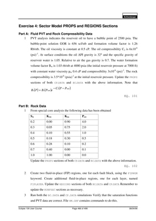 6FKOXPEHUJHU
Eclipse 100 User Course Page 486 of 499 08/04/99
Exercise 4: Sector Model PROPS and REGIONS Sections
Part A: Fluid PVT and Rock Compressibility Data
1 PVT analysis indicates the reservoir oil to have a bubble point of 2500 psia. The
bubble-point solution GOR is 656 scf/stb and formation volume factor is 1.26
Rb/stb. The oil viscosity is constant at 0.5 cP. The oil compressibility Co is 6x10-6
(psi)-1
. At surface conditions the oil API gravity is 32° and the specific gravity of
reservoir water is 1.05. Relative to air the gas gravity is 0.7. The water formation
volume factor Bw is 1.03 rb/stb at 4000 psia (the initial reservoir pressure at 7000 ft)
with constant water viscosity µw 0.4 cP and compressibility 3x10-6
(psi)-1
. The rock
compressibility is 3.5*10-6
(psia)-1
at the initial reservoir pressure. Update the PROPS
sections of both CP.DATA and BC.DATA with the above information. Note that
( ) ( ) ( )bubo
buboo
PPC
ePBPB
−−
=
EQ. 101
Part B: Rock Data
1 From special core analysis the following data has been obtained
Sw Krw Kro Pcw
0.2 0.00 0.90 4.0
0.3 0.05 0.75 2.0
0.4 0.10 0.55 1.0
0.5 0.18 0.30 0.5
0.6 0.28 0.10 0.2
0.7 0.40 0.00 0.1
1.0 1.00 0.00 0.0
Update the PROPS sections of both CP.DATA and BC.DATA with the above information.
EQ. 102
2 Create two fluid-in-place (FIP) regions, one for each fault block, using the FIPNUM
keyword. Create additional fluid-in-place regions, one for each layer, named
FIPLAYER. Update the REGIONS sections of both BC.DATA and CP.DATA Remember to
update the RUNPSEC sections as necessary.
3 Run both the BC.DATA and CP.DATA simulations Verify that the saturation functions
and PVT data are correct. File HM.GRF contains commands to do this.
 