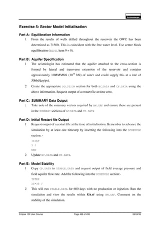 6FKOXPEHUJHU
Eclipse 100 User Course Page 488 of 499 08/04/99
Exercise 5: Sector Model Initialisation
Part A: Equilibration Information
1 From the results of wells drilled throughout the reservoir the OWC has been
determined as 7150ft. This is coincident with the free water level. Use centre block
equilibration (EQUIL item 9 = 0).
Part B: Aquifer Specification
1 The seismologist has estimated that the aquifer attached to the cross-section is
formed by lateral and transverse extension of the reservoir and contains
approximately 10MMMbbl (1010
bbl) of water and could supply this at a rate of
50bbl/day/psi.
2 Create the appropriate SOLUTION section for both BC.DATA and CP.DATA using the
above information. Request output of a restart file at time zero.
Part C: SUMMARY Data Output
1 Take note of the summary vectors required by HM.GRF and ensure these are present
in the SUMMARY sections of BC.DATA and CP.DATA
Part D: Initial Restart file Output
1 Request output of a restart file at the time of initialisation. Remember to advance the
simulation by at least one timestep by inserting the following into the SCHEDULE
section: -
TSTEP
1 /
END
2 Update BC.DATA and CP.DATA.
Part E: Model Stability
1 Copy CP.DATA to STABLE.DATA and request output of field average pressure and
field aquifer flow rate. Add the following into the SCHEDULE section:-
TSTEP
20*30 /
2 This will run STABLE.DATA for 600 days with no production or injection. Run the
simulation and view the results within GRAF using HM.GRF. Comment on the
stability of the simulation.
 