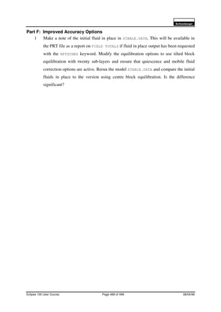 6FKOXPEHUJHU
Eclipse 100 User Course Page 489 of 499 08/04/99
Part F: Improved Accuracy Options
1 Make a note of the initial fluid in place in STABLE.DATA. This will be available in
the PRT file as a report on FIELD TOTALS if fluid in place output has been requested
with the RPTSCHED keyword. Modify the equilibration options to use tilted block
equilibration with twenty sub-layers and ensure that quiescence and mobile fluid
correction options are active. Rerun the model STABLE.DATA and compare the initial
fluids in place to the version using centre block equilibration. Is the difference
significant?
 