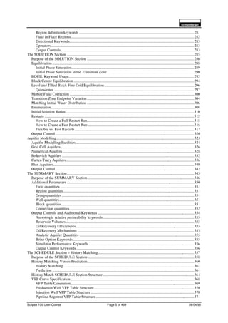 6FKOXPEHUJHU
Eclipse 100 User Course Page 5 of 499 08/04/99
Region definition keywords .......................................................................................................................281
Fluid in Place Regions................................................................................................................................282
Directional Keywords.................................................................................................................................283
Operators....................................................................................................................................................283
Output Controls..........................................................................................................................................283
The SOLUTION Section ....................................................................................................................................285
Purpose of the SOLUTION Section ...............................................................................................................286
Equilibration...................................................................................................................................................288
Initial Phase Saturation...............................................................................................................................289
Initial Phase Saturation in the Transition Zone ..........................................................................................290
EQUIL Keyword Usage..................................................................................................................................292
Block Centre Equilibration.............................................................................................................................294
Level and Tilted Block Fine Grid Equilibration.............................................................................................296
Quiescence .................................................................................................................................................297
Mobile Fluid Correction .................................................................................................................................300
Transition Zone Endpoint Variation...............................................................................................................304
Matching Initial Water Distribution ...............................................................................................................306
Enumeration....................................................................................................................................................308
Initial Solution Ratios.....................................................................................................................................310
Restarts ...........................................................................................................................................................312
How to Create a Full Restart Run...............................................................................................................315
How to Create a Fast Restart Run ..............................................................................................................316
Flexible vs. Fast Restarts............................................................................................................................317
Output Control................................................................................................................................................320
Aquifer Modelling...............................................................................................................................................323
Aquifer Modelling Facilities...........................................................................................................................324
Grid Cell Aquifers ..........................................................................................................................................326
Numerical Aquifers ........................................................................................................................................328
Fetkovich Aquifers .........................................................................................................................................332
Carter-Tracy Aquifers.....................................................................................................................................336
Flux Aquifers..................................................................................................................................................340
Output Control................................................................................................................................................342
The SUMMARY Section....................................................................................................................................345
Purpose of the SUMMARY Section...............................................................................................................346
Additional Parameters ....................................................................................................................................350
Field quantities...........................................................................................................................................351
Region quantities........................................................................................................................................351
Group quantities .........................................................................................................................................351
Well quantities............................................................................................................................................351
Block quantities..........................................................................................................................................351
Connection quantities.................................................................................................................................352
Output Controls and Additional Keywords ....................................................................................................354
Anisotropic relative permeability keywords...............................................................................................355
Reservoir Volumes.....................................................................................................................................355
Oil Recovery Efficiencies...........................................................................................................................355
Oil Recovery Mechanisms .........................................................................................................................355
Analytic Aquifer Quantities .......................................................................................................................355
Brine Option Keywords..............................................................................................................................355
Simulator Performance Keywords .............................................................................................................356
Output Control Keywords ..........................................................................................................................356
The SCHEDULE Section – History Matching....................................................................................................357
Purpose of the SCHEDULE Section ..............................................................................................................358
History Matching Versus Prediction...............................................................................................................360
History Matching........................................................................................................................................361
Prediction ...................................................................................................................................................361
History Match SCHEDULE Section Structure...............................................................................................364
VFP Curve Specification ................................................................................................................................368
VFP Table Generation................................................................................................................................369
Production Well VFP Table Structure........................................................................................................370
Injection Well VFP Table Structure...........................................................................................................370
Pipeline Segment VFP Table Structure......................................................................................................371
 