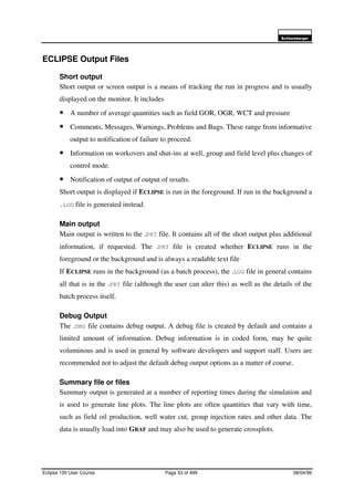 6FKOXPEHUJHU
Eclipse 100 User Course Page 53 of 499 08/04/99
ECLIPSE Output Files
Short output
Short output or screen output is a means of tracking the run in progress and is usually
displayed on the monitor. It includes
• A number of average quantities such as field GOR, OGR, WCT and pressure
• Comments, Messages, Warnings, Problems and Bugs. These range from informative
output to notification of failure to proceed.
• Information on workovers and shut-ins at well, group and field level plus changes of
control mode.
• Notification of output of output of results.
Short output is displayed if ECLIPSE is run in the foreground. If run in the background a
.LOG file is generated instead.
Main output
Main output is written to the .PRT file. It contains all of the short output plus additional
information, if requested. The .PRT file is created whether ECLIPSE runs in the
foreground or the background and is always a readable text file
If ECLIPSE runs in the background (as a batch process), the .LOG file in general contains
all that is in the .PRT file (although the user can alter this) as well as the details of the
batch process itself.
Debug Output
The .DBG file contains debug output. A debug file is created by default and contains a
limited amount of information. Debug information is in coded form, may be quite
voluminous and is used in general by software developers and support staff. Users are
recommended not to adjust the default debug output options as a matter of course.
Summary file or files
Summary output is generated at a number of reporting times during the simulation and
is used to generate line plots. The line plots are often quantities that vary with time,
such as field oil production, well water cut, group injection rates and other data. The
data is usually load into GRAF and may also be used to generate crossplots.
 