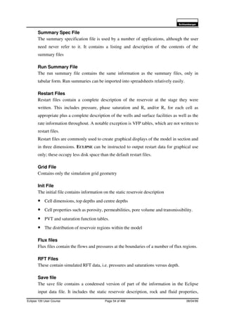 6FKOXPEHUJHU
Eclipse 100 User Course Page 54 of 499 08/04/99
Summary Spec File
The summary specification file is used by a number of applications, although the user
need never refer to it. It contains a listing and description of the contents of the
summary files
Run Summary File
The run summary file contains the same information as the summary files, only in
tabular form. Run summaries can be imported into spreadsheets relatively easily.
Restart Files
Restart files contain a complete description of the reservoir at the stage they were
written. This includes pressure, phase saturation and Rs and/or Rv for each cell as
appropriate plus a complete description of the wells and surface facilities as well as the
rate information throughout. A notable exception is VFP tables, which are not written to
restart files.
Restart files are commonly used to create graphical displays of the model in section and
in three dimensions. ECLIPSE can be instructed to output restart data for graphical use
only; these occupy less disk space than the default restart files.
Grid File
Contains only the simulation grid geometry
Init File
The initial file contains information on the static reservoir description
• Cell dimensions, top depths and centre depths
• Cell properties such as porosity, permeabilities, pore volume and transmissibility.
• PVT and saturation function tables.
• The distribution of reservoir regions within the model
Flux files
Flux files contain the flows and pressures at the boundaries of a number of flux regions.
RFT Files
These contain simulated RFT data, i.e. pressures and saturations versus depth.
Save file
The save file contains a condensed version of part of the information in the Eclipse
input data file. It includes the static reservoir description, rock and fluid properties,
 
